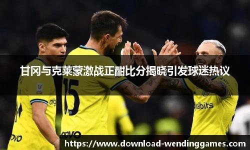 甘冈与克莱蒙激战正酣比分揭晓引发球迷热议